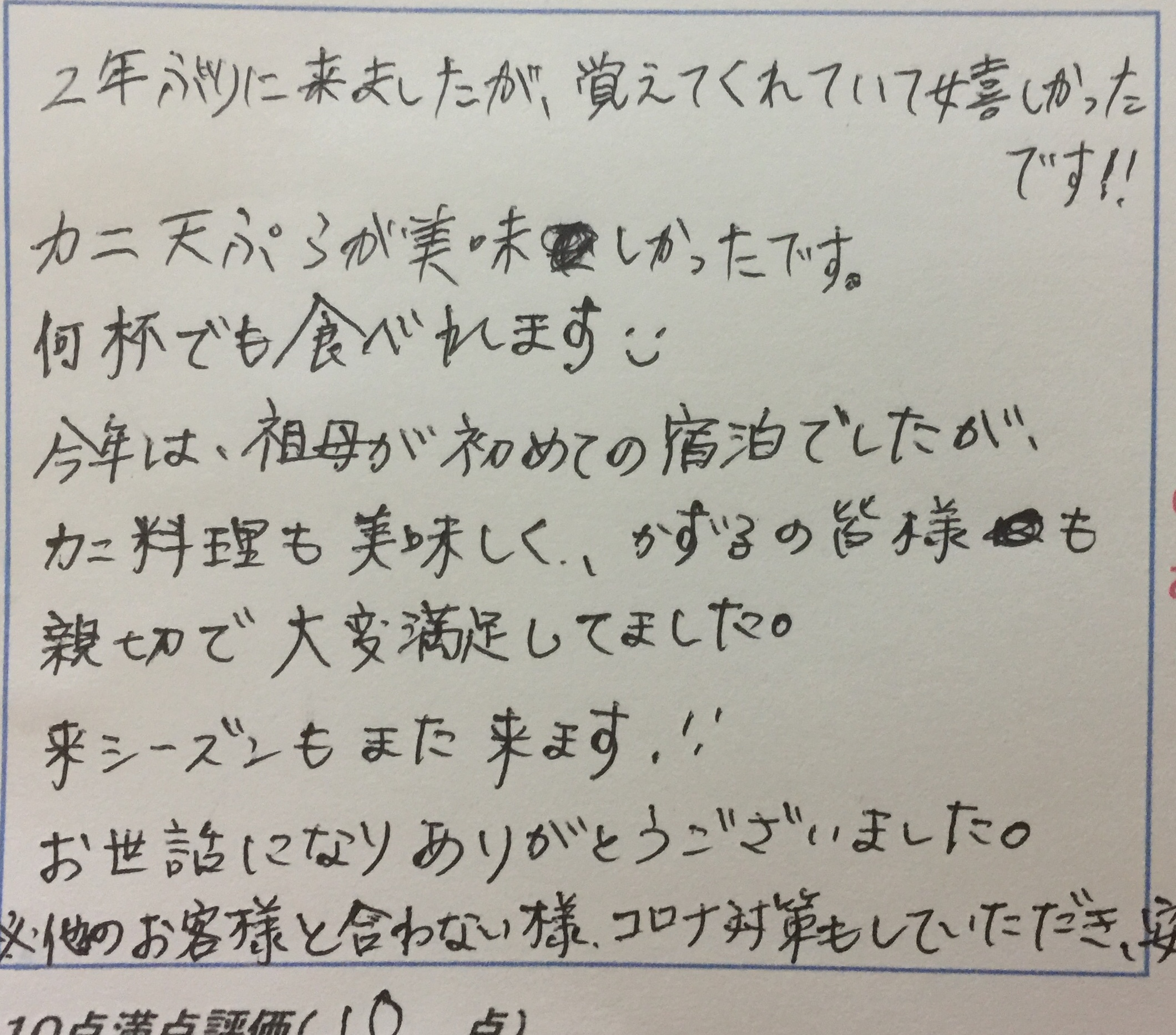 <p>2年ぶりに来ましたが覚えてくれていて嬉しかったです</p>
<p>カニ天ぷらが美味しかったです　何杯でも食べられます</p>
<p>今年は祖母が初めての宿泊でしたが、カニ料理も美味しく、</p>
<p>かず子の皆様も親切で大変満足してました　来シーズンもまた来ます</p>
<p>お世話になりありがとうございました</p>
<p>※他のお客様を合わないようにコロナ対策もしていただき</p>
<p>安心して過ごせました</p>
<p> </p>