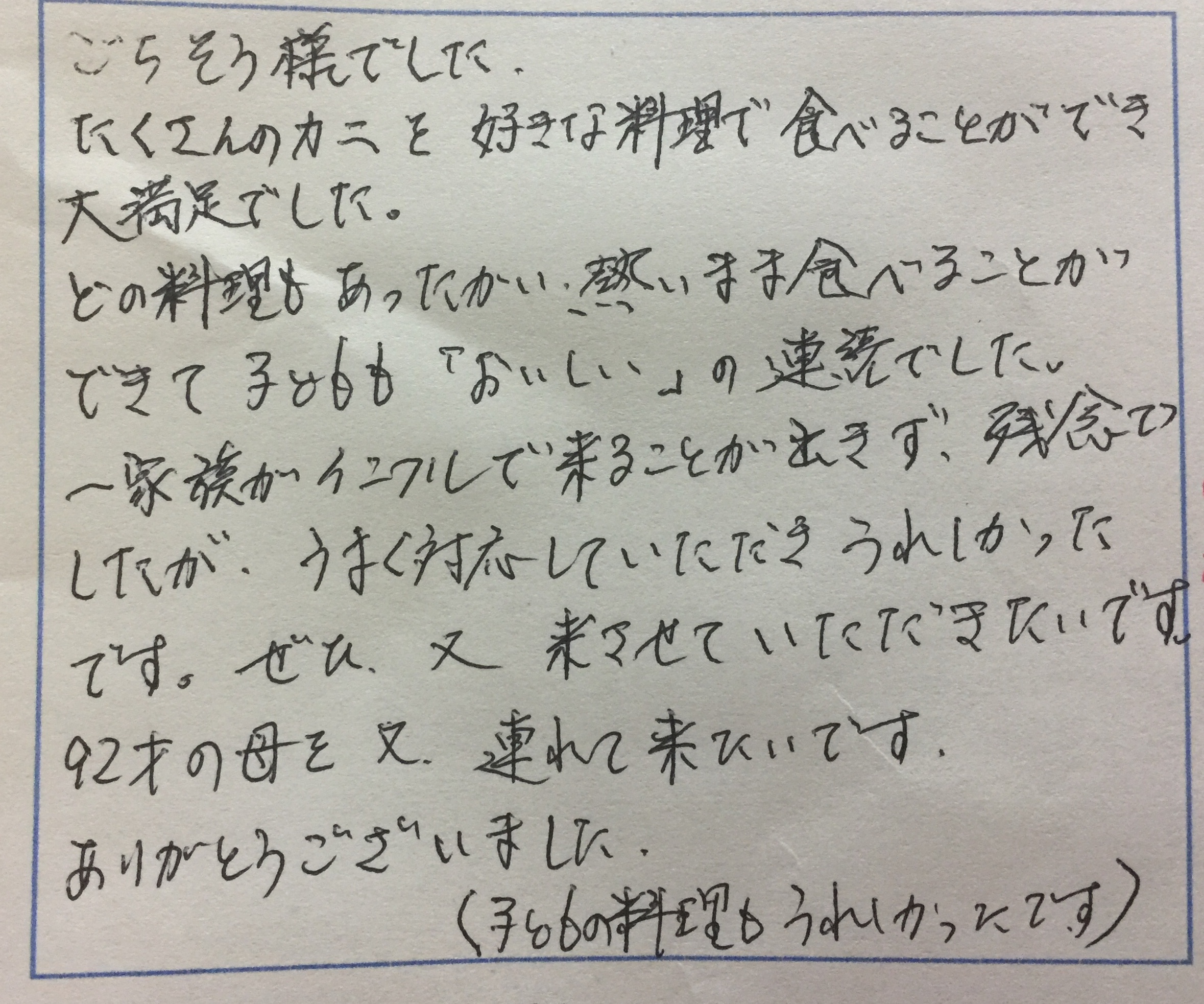 <p>ごちそうさまでした</p>
<p>たくさんのカニを好きな料理で食べることができ</p>
<p>大満足でした</p>
<p>どの料理もあったかい熱いまま食べることが</p>
<p>できてこどもも「おいしい」の連続でした</p>
<p>一家族がインフルで来ることが出来ず</p>
<p>残念でしたがうまく対応していただきうれしかったです</p>
<p>ぜひ、またこさせていただきます</p>
<p>92歳の母を又連れて来たいです</p>
<p>ありがとうございました</p>
<p>（子供の料理もうれしかったです）</p>