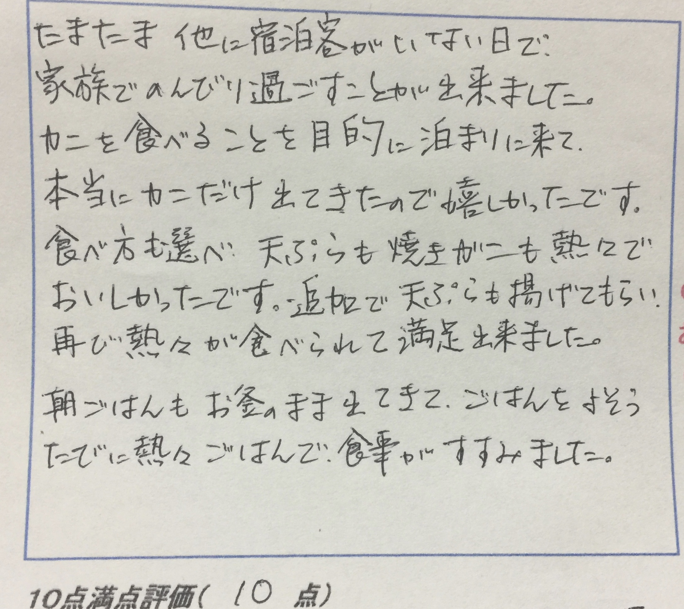 <p>たまたま他の宿泊客がいない日で</p>
<p>家族でのんびり過ごす事が出来ました</p>
<p>カニを食べることを目的に泊まりに来て</p>
<p>本当にカニだけ出てきたので嬉しかったです</p>
<p>食べ方も選べ天ぷらも焼きガニも熱々で</p>
<p>おいしかったです　追加で天ぷらも揚げてもらい</p>
<p>再び熱々が食べられて満足できました</p>
<p>朝ごはんもお釜のまま出て来て　ご飯をよそう</p>
<p>度に熱々ごはんでしょうくじがすすみました</p>